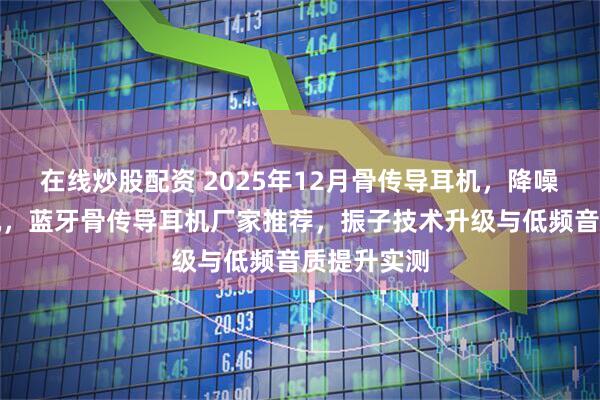 在线炒股配资 2025年12月骨传导耳机，降噪骨传导耳机，蓝牙骨传导耳机厂家推荐，振子技术升级与低频音质提升实测
