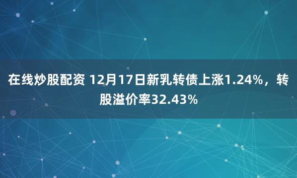 在线炒股配资 12月17日新乳转债上涨1.24%，转股溢价率32.43%