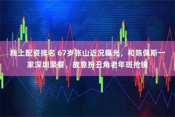 线上配资排名 67岁张山近况曝光，和陈佩斯一家深圳聚餐，故意扮丑角老年斑抢镜