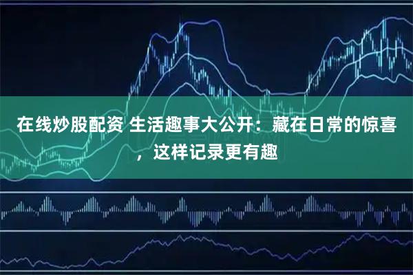 在线炒股配资 生活趣事大公开：藏在日常的惊喜，这样记录更有趣