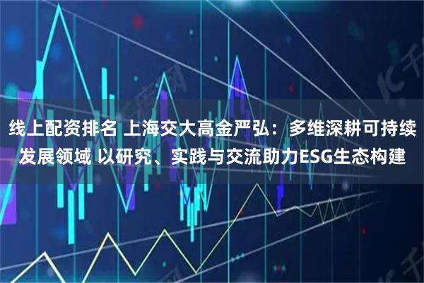 线上配资排名 上海交大高金严弘：多维深耕可持续发展领域 以研究、实践与交流助力ESG生态构建