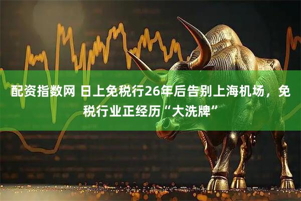 配资指数网 日上免税行26年后告别上海机场，免税行业正经历“大洗牌”