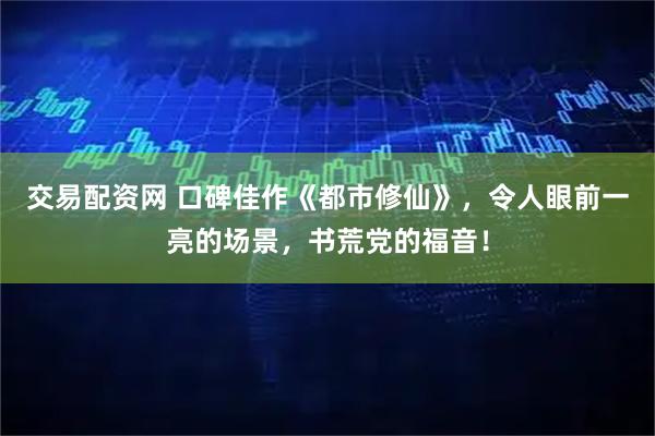 交易配资网 口碑佳作《都市修仙》，令人眼前一亮的场景，书荒党的福音！