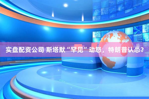 实盘配资公司 斯塔默“罕见”动怒，特朗普认怂？