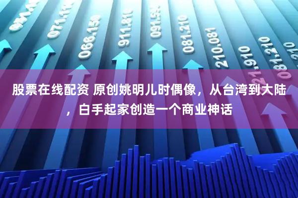 股票在线配资 原创姚明儿时偶像，从台湾到大陆，白手起家创造一个商业神话