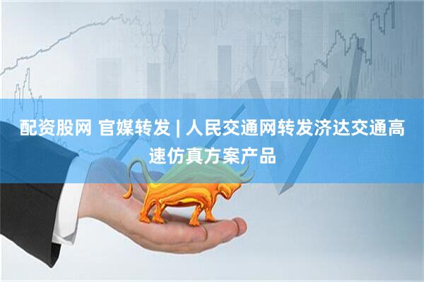 配资股网 官媒转发 | 人民交通网转发济达交通高速仿真方案产品