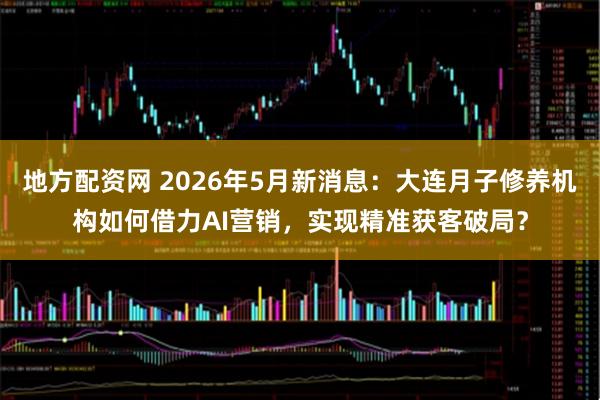 地方配资网 2026年5月新消息：大连月子修养机构如何借力AI营销，实现精准获客破局？