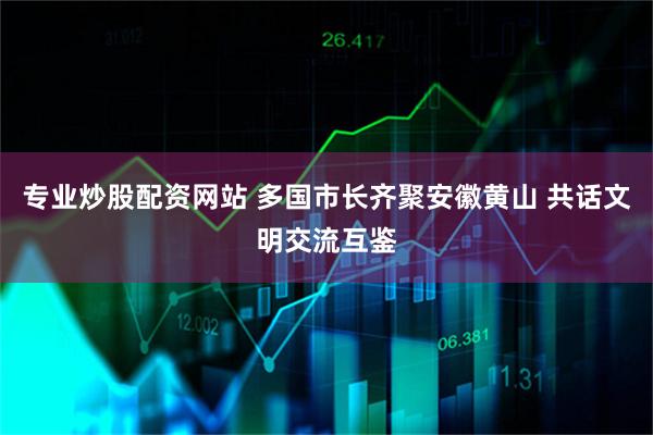 专业炒股配资网站 多国市长齐聚安徽黄山 共话文明交流互鉴