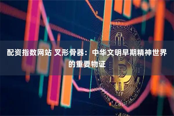 配资指数网站 叉形骨器：中华文明早期精神世界的重要物证